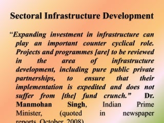 Sectoral Infrastructure Development
“Expanding investment in infrastructure can
play an important counter cyclical role.
Projects and programmes [are] to be reviewed
in
the
area
of
infrastructure
development, including pure public private
partnerships,
to
ensure
that
their
implementation is expedited and does not
suffer from [the] fund crunch.”
Dr.
Manmohan
Singh,
Indian
Prime
Minister,
(quoted
in
newspaper

 