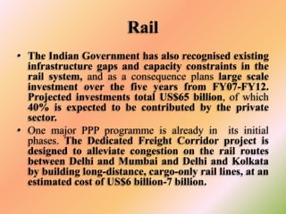 Rail
• The Indian Government has also recognised existing
infrastructure gaps and capacity constraints in the
rail system, and as a consequence plans large scale
investment over the five years from FY07-FY12.
Projected investments total US$65 billion, of which
40% is expected to be contributed by the private
sector.
• One major PPP programme is already in its initial
phases. The Dedicated Freight Corridor project is
designed to alleviate congestion on the rail routes
between Delhi and Mumbai and Delhi and Kolkata
by building long-distance, cargo-only rail lines, at an
estimated cost of US$6 billion-7 billion.

 