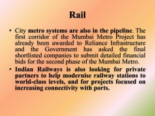 Rail
• City metro systems are also in the pipeline. The
first corridor of the Mumbai Metro Project has
already been awarded to Reliance Infrastructure
and the Government has asked the final
shortlisted companies to submit detailed financial
bids for the second phase of the Mumbai Metro.
• Indian Railways is also looking for private
partners to help modernise railway stations to
world-class levels, and for projects focused on
increasing connectivity with ports.

 