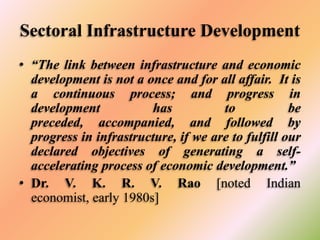 Sectoral Infrastructure Development
• “The link between infrastructure and economic
development is not a once and for all affair. It is
a continuous process; and progress in
development
has
to
be
preceded, accompanied, and followed by
progress in infrastructure, if we are to fulfill our
declared objectives of generating a selfaccelerating process of economic development.”
• Dr. V. K. R. V. Rao [noted Indian
economist, early 1980s]

 