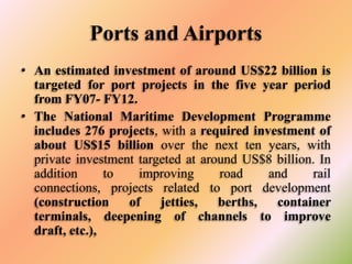 Ports and Airports
• An estimated investment of around US$22 billion is
targeted for port projects in the five year period
from FY07- FY12.
• The National Maritime Development Programme
includes 276 projects, with a required investment of
about US$15 billion over the next ten years, with
private investment targeted at around US$8 billion. In
addition
to
improving
road
and
rail
connections, projects related to port development
(construction
of
jetties,
berths,
container
terminals, deepening of channels to improve
draft, etc.),

 