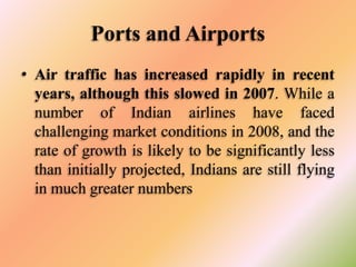 Ports and Airports
• Air traffic has increased rapidly in recent
years, although this slowed in 2007. While a
number of Indian airlines have faced
challenging market conditions in 2008, and the
rate of growth is likely to be significantly less
than initially projected, Indians are still flying
in much greater numbers

 
