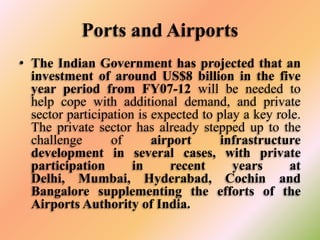 Ports and Airports
• The Indian Government has projected that an
investment of around US$8 billion in the five
year period from FY07-12 will be needed to
help cope with additional demand, and private
sector participation is expected to play a key role.
The private sector has already stepped up to the
challenge
of
airport
infrastructure
development in several cases, with private
participation
in
recent
years
at
Delhi, Mumbai, Hyderabad, Cochin and
Bangalore supplementing the efforts of the
Airports Authority of India.

 