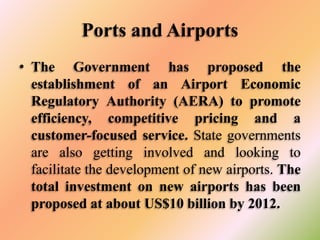Ports and Airports
• The Government has proposed the
establishment of an Airport Economic
Regulatory Authority (AERA) to promote
efficiency, competitive pricing and a
customer-focused service. State governments
are also getting involved and looking to
facilitate the development of new airports. The
total investment on new airports has been
proposed at about US$10 billion by 2012.

 