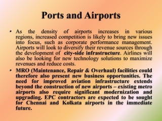 Ports and Airports
• As the density of airports increases in various
regions, increased competition is likely to bring new issues
into focus, such as corporate performance management.
Airports will look to diversify their revenue sources through
the development of city-side infrastructure. Airlines will
also be looking for new technology solutions to maximize
revenues and reduce costs.
• MRO (Maintenance, Repair & Overhaul) facilities could
therefore also present new business opportunities. The
need for improved aviation infrastructure extends
beyond the construction of new airports – existing metro
airports also require significant modernization and
upgrading. EPC contractors are expected to be sought
for Chennai and Kolkata airports in the immediate
future.

 