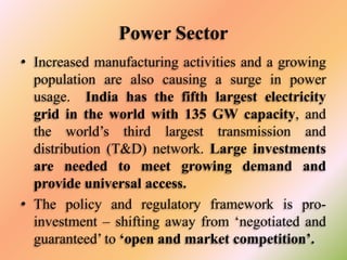 Power Sector
• Increased manufacturing activities and a growing
population are also causing a surge in power
usage. India has the fifth largest electricity
grid in the world with 135 GW capacity, and
the world’s third largest transmission and
distribution (T&D) network. Large investments
are needed to meet growing demand and
provide universal access.
• The policy and regulatory framework is proinvestment – shifting away from ‘negotiated and
guaranteed’ to ‘open and market competition’.

 