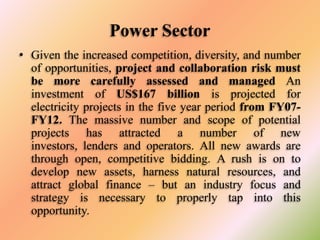 Power Sector
• Given the increased competition, diversity, and number
of opportunities, project and collaboration risk must
be more carefully assessed and managed An
investment of US$167 billion is projected for
electricity projects in the five year period from FY07FY12. The massive number and scope of potential
projects has attracted a number of new
investors, lenders and operators. All new awards are
through open, competitive bidding. A rush is on to
develop new assets, harness natural resources, and
attract global finance – but an industry focus and
strategy is necessary to properly tap into this
opportunity.

 