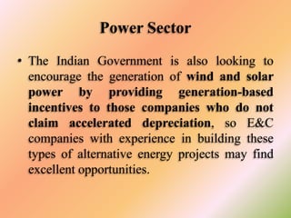 Power Sector
• The Indian Government is also looking to
encourage the generation of wind and solar
power by providing generation-based
incentives to those companies who do not
claim accelerated depreciation, so E&C
companies with experience in building these
types of alternative energy projects may find
excellent opportunities.

 