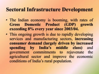 Sectoral Infrastructure Development
• The Indian economy is booming, with rates of
Gross Domestic Product (GDP) growth
exceeding 8% every year since 2003/04.
• This ongoing growth is due to rapidly developing
services and manufacturing sectors, increasing
consumer demand (largely driven by increased
spending by India’s middle class) and
government commitments to rejuvenate the
agricultural sector and improve the economic
conditions of India’s rural population.

 
