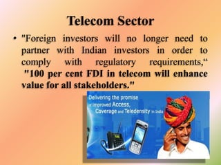 Telecom Sector
• "Foreign investors will no longer need to
partner with Indian investors in order to
comply with regulatory requirements,“
"100 per cent FDI in telecom will enhance
value for all stakeholders."

 