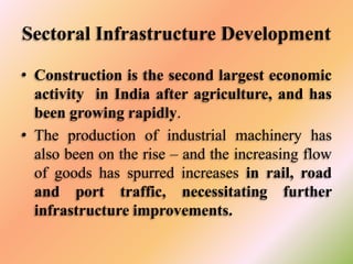 Sectoral Infrastructure Development
• Construction is the second largest economic
activity in India after agriculture, and has
been growing rapidly.
• The production of industrial machinery has
also been on the rise – and the increasing flow
of goods has spurred increases in rail, road
and port traffic, necessitating further
infrastructure improvements.

 