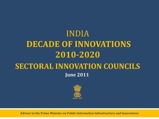 INDIA DECADE OF INNOVATIONS2010-2020  SECTORAL INNOVATION COUNCILS June 2011 Adviser to the Prime Minister on Public Information Infrastructure and Innovations 