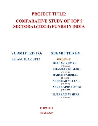 PROJECT TITLE:
 COMPARATIVE STUDY OF TOP 5
SECTORAL(TECH) FUNDS IN INDIA




SUBMITTED TO:          SUBMITTED BY:
DR. ANUBHA GUPTA          GROUP-10
                        DEEPAK KUMAR
                                [FT-10-844]

                        CHANDAN KUMAR
                                [FT-10-842]

                        HARSH VARDHAN
                                [FT-10-858]

                        SHEKHAR MITTAL
                                [FT-10-944]

                        SHUBHADIP BISWAS
                                [FT-10-948]

                            SUPARAG MISHRA
                                [FT-10-959]




               PGDM 10-12

               IILM-GSM
 