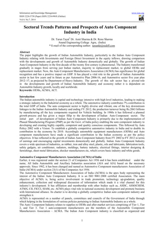 Information and Knowledge Management www.iiste.org
ISSN 2224-5758 (Paper) ISSN 2224-896X (Online)
Vol.4, No.7, 2014
1
Sectoral Trends Patterns and Prospects of Auto Component
Industry in India
Dr. Tarun Tayal*
Dr. Amit Sharma & Dr. Renu Sharma
Anand Engineering College Agra, (India)
* E-mail of the corresponding author: taruntkt@rediff.com
Abstract
The paper highlights the growth of Indian Automobile Industry, particularly to the Indian Auto Component
Industry relating with Investments and Foreign Direct Investment in the equity inflows, drawing comparison
with the developments and growth of Automobile Industry domestically and globally. The growth of Indian
Auto Component Industry in the first decade of the twenty first century is phenomenal. The Industry transformed
gradually in stages from serving just Indian market, majority to replacement market, to global OEMs and
replacement market. Now, the Auto Component Manufacturers Association (ACMA) has significance for global
recognition and has a positive impact on GDP. It has played a vital role in the growth of Indian Automobile
sector in last few years and in future as per Automotive Plan 2006-16, and Automotive sector five year plan
2012–17, as projected by Department of Heavy Industry. The growth of this sub sector has a pivotal role
in the developments and growth of Indian Automobile Industry and economy rather it is dependent on
Automobile Industry growth, locally and worldwide.
Keywords: OEMs, ACMA, ACT.
Introduction
The Indian automobile industry is capital and technology intensive with high level industries, leading to making
a strategic industry to the Industrial economy as a whole. The automotive industry contributes 7% contribution in
the total GDP of India. The auto component sector is highly diverse and vibrant, one of the key downstream
linkages to the Indian Automobile Industry and ending FY 2012, the production turnover being Rs.2063 billions
by manufacturing all the key components required for Vehicle building. In 1980s it has followed a planned
growth process and has given a major fillip to the development of Indian Auto Component sector. The
initial part of development of Indian Auto Component Industry is primarily due to the implementation of
Phased Manufacturing Program (PMP) as per the Govt. of India policy enabling the auto component industry to
developing and creating highly capable, competent and quality conscious components. This followed by Auto
Policy 2002 with a Vision: To establish a globally competitive automotive industry in India and to double its
contribution to the economy by 2010. Accordingly automobile equipment manufacturers (OEMs) and Auto
component manufacturers have made a significant contribution to the Indian economy as per the policy
objectives. It has reflected in the growth of Indian Auto Component Industry from FY 2002 to FY 2012 in terms
of earnings and encouraging capital investments domestically and globally. Indian Auto Component Industry
covers a wide spectrum of industries, as rubber, iron and alloy steel, plastic, oils and lubricants, fabrication tools,
safety gadgets, air conditioner, radiators, moldings, battery industry, electrical fittings, interior designing &
furnishings, sheet metal fabrication, shocker manufacturers etc, which covers basic industry and white goods.
Automotive Component Manufacturers Association (ACMA) of India
Earlier, it was registered under the section 21 of Companies Act 1956 and it has been established under the
name, All India Automobile and Ancillary Industries association (AIA and AIA) based on the necessary
approvals. Since 1982, it has been changed and named as Automotive Component manufacturers Association of
India (ACMA) under section 23(1) of the Companies Act 1956.
The Automotive Component Manufacturers Association of India (ACMA) is the apex body representing the
interest of the Indian Auto Component Industry. It is an ISO 9001:2008 certified Association. The main
objective of ACMA is, being active involvement in trade promotion, technology up-gradation, quality
enhancement, collection and widespread discussion of information which made it a vital channel for this
industry’s development. It has affiliation and membership with other bodies such as, ASDC, ASSOCHEM,
ATMA, CII, FICCI, SIAM, etc. ACMA plays vital role in national economic development and promote business
with International alliance. Its charter is to develop a globally competitive Indian auto component industry and
strengthen it.
ACMA is represented on a number of panels, committees and councils of the Government of India through
which helping in the formulation of various policies pertaining to Indian Automobile Industry as a whole.
The Auto- Component Industry relates to supplies to OEMs and after-market services comprising of Tier 1, Tier
2, and Tier 3. Tier 1 auto-component manufacturers are the members of the Automobile Component
Manufacturers Association – ACMA. The Indian Auto Component industry is classified as organized and
 