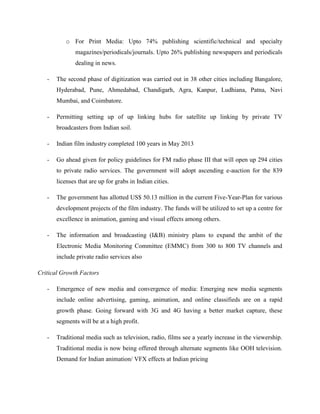 o For Print Media: Upto 74% publishing scientific/technical and specialty
magazines/periodicals/journals. Upto 26% publishing newspapers and periodicals
dealing in news.
- The second phase of digitization was carried out in 38 other cities including Bangalore,
Hyderabad, Pune, Ahmedabad, Chandigarh, Agra, Kanpur, Ludhiana, Patna, Navi
Mumbai, and Coimbatore.
- Permitting setting up of up linking hubs for satellite up linking by private TV
broadcasters from Indian soil.
- Indian film industry completed 100 years in May 2013
- Go ahead given for policy guidelines for FM radio phase III that will open up 294 cities
to private radio services. The government will adopt ascending e-auction for the 839
licenses that are up for grabs in Indian cities.
- The government has allotted US$ 50.13 million in the current Five-Year-Plan for various
development projects of the film industry. The funds will be utilized to set up a centre for
excellence in animation, gaming and visual effects among others.
- The information and broadcasting (I&B) ministry plans to expand the ambit of the
Electronic Media Monitoring Committee (EMMC) from 300 to 800 TV channels and
include private radio services also
Critical Growth Factors
- Emergence of new media and convergence of media: Emerging new media segments
include online advertising, gaming, animation, and online classifieds are on a rapid
growth phase. Going forward with 3G and 4G having a better market capture, these
segments will be at a high profit.
- Traditional media such as television, radio, films see a yearly increase in the viewership.
Traditional media is now being offered through alternate segments like OOH television.
Demand for Indian animation/ VFX effects at Indian pricing
 