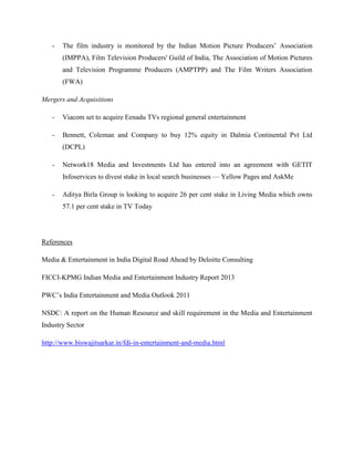 - The film industry is monitored by the Indian Motion Picture Producers’ Association
(IMPPA), Film Television Producers' Guild of India, The Association of Motion Pictures
and Television Programme Producers (AMPTPP) and The Film Writers Association
(FWA)
Mergers and Acquisitions
- Viacom set to acquire Eenadu TVs regional general entertainment
- Bennett, Coleman and Company to buy 12% equity in Dalmia Continental Pvt Ltd
(DCPL)
- Network18 Media and Investments Ltd has entered into an agreement with GETIT
Infoservices to divest stake in local search businesses — Yellow Pages and AskMe
- Aditya Birla Group is looking to acquire 26 per cent stake in Living Media which owns
57.1 per cent stake in TV Today
References
Media & Entertainment in India Digital Road Ahead by Deloitte Consulting
FICCI-KPMG Indian Media and Entertainment Industry Report 2013
PWC’s India Entertainment and Media Outlook 2011
NSDC: A report on the Human Resource and skill requirement in the Media and Entertainment
Industry Sector
http://www.biswajitsarkar.in/fdi-in-entertainment-and-media.html
 