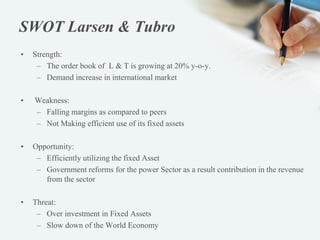 SWOT Larsen & Tubro
• Strength:
– The order book of L & T is growing at 20% y-o-y.
– Demand increase in international market
• Weakness:
– Falling margins as compared to peers
– Not Making efficient use of its fixed assets
• Opportunity:
– Efficiently utilizing the fixed Asset
– Government reforms for the power Sector as a result contribution in the revenue
from the sector
• Threat:
– Over investment in Fixed Assets
– Slow down of the World Economy
 