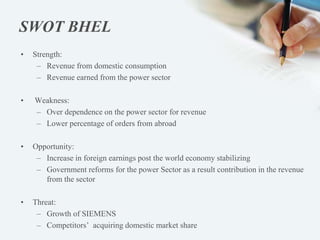 SWOT BHEL
• Strength:
– Revenue from domestic consumption
– Revenue earned from the power sector
• Weakness:
– Over dependence on the power sector for revenue
– Lower percentage of orders from abroad
• Opportunity:
– Increase in foreign earnings post the world economy stabilizing
– Government reforms for the power Sector as a result contribution in the revenue
from the sector
• Threat:
– Growth of SIEMENS
– Competitors’ acquiring domestic market share
 