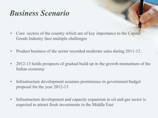 Business Scenario
• Core sectors of the country which are of key importance to the Capital
Goods Industry face multiple challenges
• Product business of the sector recorded moderate sales during 2011-12.
• 2012-13 holds prospects of gradual build up in the growth momentum of the
Indian economy
• Infrastructure development assumes prominence in government budget
proposal for the year 2012-13
• Infrastructure development and capacity expansion in oil and gas sector is
expected to attract fresh investments in the Middle East
 