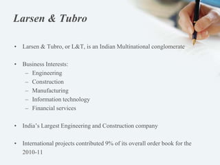 Larsen & Tubro
• Larsen & Tubro, or L&T, is an Indian Multinational conglomerate
• Business Interests:
– Engineering
– Construction
– Manufacturing
– Information technology
– Financial services
• India’s Largest Engineering and Construction company
• International projects contributed 9% of its overall order book for the
2010-11
 