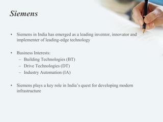 Siemens
• Siemens in India has emerged as a leading inventor, innovator and
implementer of leading-edge technology
• Business Interests:
– Building Technologies (BT)
– Drive Technologies (DT)
– Industry Automation (IA)
• Siemens plays a key role in India’s quest for developing modern
infrastructure
 