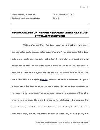 P a g e | 1
Name: Manuel, Jesullyna C. Date: October 17, 2009
Subject: Introduction to Stylistics OP # 5
SECTOR ANALYSIS OF THE POEM I WANDERED LONELY AS A CLOUD
BY WILLIAM WORDSWORTH
William Wordsworth’s I Wandered Lonely as a Cloud is a lyric poem
focusing on the poet’s response to the beauty of nature. A lyric poem presents the deep
feelings and emotions of the author rather than telling a story or presenting a witty
observation. The final version of the poem contains four stanzas of six lines each. In
each stanza, the first line rhymes with the third and the second with the fourth. The
stanza then ends with a rhyming couplet. Wordsworth unifies the content of the poem
by focusing the first three stanzas on the experience at the lake and the last stanza on
the memory of that experience. This simple poem recounts the experience of the author
when he was wandering like a cloud; he saw daffodils fluttering in the breeze on the
shore of a lake, beneath the trees. The daffodils stretch all along the shore. Because
there are so many of them, they remind the speaker of the Milky Way, the galaxy that
Sector Analysis of I Wandered Lonely as a Cloud by William Wordsworth
 