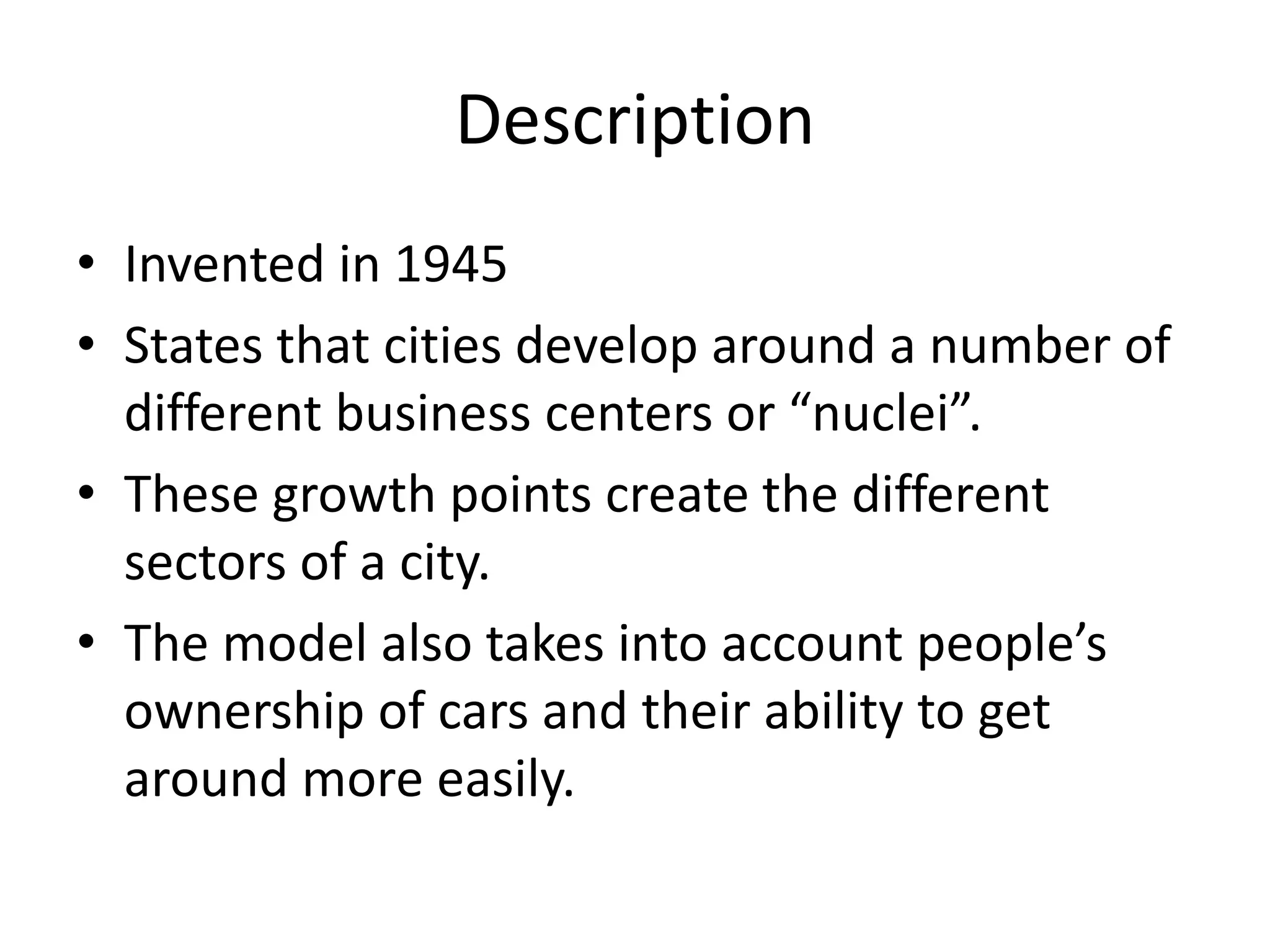 Description
• Invented in 1945
• States that cities develop around a number of
different business centers or “nuclei”.
• These growth points create the different
sectors of a city.
• The model also takes into account people’s
ownership of cars and their ability to get
around more easily.
 