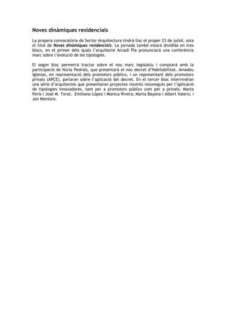 Noves dinàmiques residencials
La propera convocatòria de Sector Arquitectura tindrà lloc el proper 23 de juliol, sota
el títol de Noves dinàmiques residencials. La jornada també estarà dividida en tres
blocs, en el primer dels quals l’arquitecte Arcadi Pla pronunciarà una conferència
marc sobre l’evolució de les tipologies.

El segon bloc permetrà tractar sobre el nou marc legislatiu i comptarà amb la
participació de Núria Pedrals, que presentarà el nou decret d’Habitabilitat. Amadeu
Iglesias, en representació dels promotors públics, i un representant dels promotors
privats (APCE), parlaran sobre l’aplicació del decret. En el tercer bloc intervindran
una sèrie d’arquitectes que presentaran projectes recents reconeguts per l’aplicació
de tipologies innovadores, tant per a promotors públics com per a privats: Marta
Peris i José M. Toral; Emiliano López i Monica Rivera; Marta Bayona i Albert Valero; i
Jon Montoro.
 