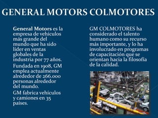 General Motors  es la empresa de vehículos más grande del mundo que ha sido líder en ventas globales de la industria por 77 años.  Fundada en 1908, GM emplea actualmente alrededor de 266.000 personas alrededor del mundo. GM fabrica vehículos y camiones en 35 países. GM COLMOTORES ha considerado el talento humano como su recurso más importante, y lo ha involucrado en programas de capacitación que se orientan hacia la filosofía de la calidad. 