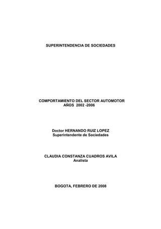 SUPERINTENDENCIA DE SOCIEDADES




COMPORTAMIENTO DEL SECTOR AUTOMOTOR
         AÑOS 2002 -2006




     Doctor HERNANDO RUIZ LOPEZ
     Superintendente de Sociedades




  CLAUDIA CONSTANZA CUADROS AVILA
              Analista




      BOGOTA, FEBRERO DE 2008
 