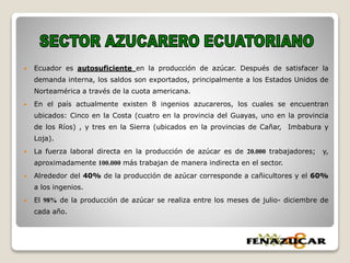  Ecuador es autosuficiente en la producción de azúcar. Después de satisfacer la
demanda interna, los saldos son exportados, principalmente a los Estados Unidos de
Norteamérica a través de la cuota americana.
 En el país actualmente existen 8 ingenios azucareros, los cuales se encuentran
ubicados: Cinco en la Costa (cuatro en la provincia del Guayas, uno en la provincia
de los Ríos) , y tres en la Sierra (ubicados en la provincias de Cañar, Imbabura y
Loja).
 La fuerza laboral directa en la producción de azúcar es de 20.000 trabajadores; y,
aproximadamente 100.000 más trabajan de manera indirecta en el sector.
 Alrededor del 40% de la producción de azúcar corresponde a cañicultores y el 60%
a los ingenios.
 El 98% de la producción de azúcar se realiza entre los meses de julio- diciembre de
cada año.
 