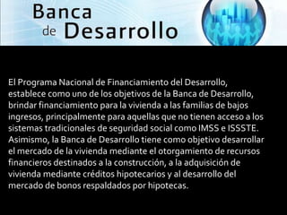 SECTOR VIVIENDA

El Programa Nacional de Financiamiento del Desarrollo,
establece como uno de los objetivos de la Banca de Desarrollo,
brindar financiamiento para la vivienda a las familias de bajos
ingresos, principalmente para aquellas que no tienen acceso a los
sistemas tradicionales de seguridad social como IMSS e ISSSTE.
Asimismo, la Banca de Desarrollo tiene como objetivo desarrollar
el mercado de la vivienda mediante el otorgamiento de recursos
financieros destinados a la construcción, a la adquisición de
vivienda mediante créditos hipotecarios y al desarrollo del
mercado de bonos respaldados por hipotecas.
 
