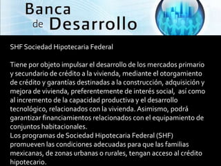 SHF Sociedad Hipotecaria Federal

Tiene por objeto impulsar el desarrollo de los mercados primario
y secundario de crédito a la vivienda, mediante el otorgamiento
de crédito y garantías destinadas a la construcción, adquisición y
mejora de vivienda, preferentemente de interés social, así como
al incremento de la capacidad productiva y el desarrollo
tecnológico, relacionados con la vivienda. Asimismo, podrá
garantizar financiamientos relacionados con el equipamiento de
conjuntos habitacionales.
Los programas de Sociedad Hipotecaria Federal (SHF)
promueven las condiciones adecuadas para que las familias
mexicanas, de zonas urbanas o rurales, tengan acceso al crédito
hipotecario.
 
