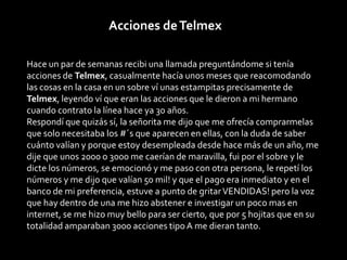 Acciones de Telmex

Hace un par de semanas recibi una llamada preguntándome si tenía
acciones de Telmex, casualmente hacía unos meses que reacomodando
las cosas en la casa en un sobre ví unas estampitas precisamente de
Telmex, leyendo ví que eran las acciones que le dieron a mi hermano
cuando contrato la línea hace ya 30 años.
Respondí que quizás sí, la señorita me dijo que me ofrecía comprarmelas
que solo necesitaba los #´s que aparecen en ellas, con la duda de saber
cuánto valían y porque estoy desempleada desde hace más de un año, me
dije que unos 2000 o 3000 me caerían de maravilla, fui por el sobre y le
dicte los números, se emocionó y me paso con otra persona, le repetí los
números y me dijo que valían 50 mil! y que el pago era inmediato y en el
banco de mi preferencia, estuve a punto de gritar VENDIDAS! pero la voz
que hay dentro de una me hizo abstener e investigar un poco mas en
internet, se me hizo muy bello para ser cierto, que por 5 hojitas que en su
totalidad amparaban 3000 acciones tipo A me dieran tanto.
 
