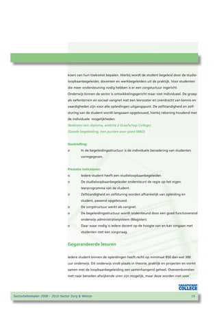 koers van hun toekomst bepalen. Hierbij wordt de student begeleid door de studie-
                                   loopbaanbegeleider, docenten en werkbegeleiders uit de praktijk. Voor studenten
                                   die meer ondersteuning nodig hebben is er een zorgstuctuur ingericht.
                                   Onderwijs binnen de sector is ontwikkelingsgericht maar niet individueel. De groep
                                   als oefenterrein en sociaal vangnet met een lesrooster en overdracht van kennis en
                                   vaardigheden zijn voor alle opleidingen uitgangspunt. De zelfstandigheid en zelf-
                                   sturing van de student wordt langzaam opgebouwd, hierbij rekening houdend met
                                   de individuele mogelijkheden.
                                   (Iedereen een diploma, ambitie 2 Graafschap College)
                                   (Goede begeleiding, tien punten voor goed MBO)


                                   Doelstelling:
                                   o       In de begeleidingsstructuur is de individuele benadering van studenten
                                           vormgegeven.


                                   Prestatie indicatoren:
                                   o       Iedere student heeft een studieloopbaanbegeleider.
                                   o       De studieloopbaanbegeleider ondersteunt de regie op het eigen
                                           leerprogramma van de student.
                                   o       Zelfstandigheid en zelfsturing worden afhankelijk van opleiding en
                                           student, passend opgebouwd.
                                   o       De zorgstructuur werkt als vangnet.
                                   o       De begeleidingsstructuur wordt ondersteund door een goed functionerend
                                           onderwijs administratiesysteem (Magister).
                                   o       Daar waar nodig is iedere docent op de hoogte van en kan omgaan met
                                           studenten met een zorgvraag.


                                   Gegarandeerde lesuren

                                   Iedere student binnen de opleidingen heeft recht op minimaal 850 dan wel 300
                                   uur onderwijs. Dit onderwijs vindt plaats in theorie, praktijk en projecten en vormt
                                   samen met de loopbaanbegeleiding een samenhangend geheel. Overeenkomsten
                                   met naar beneden afwijkende uren zijn mogelijk, maar deze worden niet voor




Sectorbeleidsplan 2008 - 2010 Sector Zorg  Welzijn                                                                 1
 