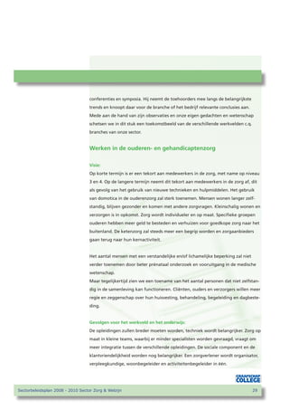 conferenties en symposia. Hij neemt de toehoorders mee langs de belangrijkste
                                   trends en knoopt daar voor de branche of het bedrijf relevante conclusies aan.
                                   Mede aan de hand van zijn observaties en onze eigen gedachten en wetenschap
                                   schetsen we in dit stuk een toekomstbeeld van de verschillende werkvelden c.q.
                                   branches van onze sector.


                                   Werken in de ouderen- en gehandicaptenzorg

                                   Visie:
                                   Op korte termijn is er een tekort aan medewerkers in de zorg, met name op niveau
                                   3 en 4. Op de langere termijn neemt dit tekort aan medewerkers in de zorg af, dit
                                   als gevolg van het gebruik van nieuwe technieken en hulpmiddelen. Het gebruik
                                   van domotica in de ouderenzorg zal sterk toenemen. Mensen wonen langer zelf-
                                   standig, blijven gezonder en komen met andere zorgvragen. Kleinschalig wonen en
                                   verzorgen is in opkomst. Zorg wordt individueler en op maat. Specifieke groepen
                                   ouderen hebben meer geld te besteden en verhuizen voor goedkope zorg naar het
                                   buitenland. De ketenzorg zal steeds meer een begrip worden en zorgaanbieders
                                   gaan terug naar hun kernactiviteit.


                                   Het aantal mensen met een verstandelijke en/of lichamelijke beperking zal niet
                                   verder toenemen door beter prénataal onderzoek en vooruitgang in de medische
                                   wetenschap.
                                   Maar tegelijkertijd zien we een toename van het aantal personen dat niet zelfstan-
                                   dig in de samenleving kan functioneren. Cliënten, ouders en verzorgers willen meer
                                   regie en zeggenschap over hun huisvesting, behandeling, begeleiding en dagbeste-
                                   ding.


                                   Gevolgen voor het werkveld en het onderwijs:
                                   De opleidingen zullen breder moeten worden, techniek wordt belangrijker. Zorg op
                                   maat in kleine teams, waarbij er minder specialisten worden gevraagd, vraagt om
                                   meer integratie tussen de verschillende opleidingen. De sociale component en de
                                   klantvriendelijkheid worden nog belangrijker. Een zorgverlener wordt organisator,
                                   verpleegkundige, woonbegeleider en activiteitenbegeleider in één.




Sectorbeleidsplan 2008 - 2010 Sector Zorg  Welzijn                                                                 2
 