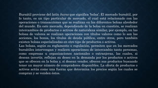 Bursátil proviene del latín bursa que significa ‘bolsa’. El mercado bursátil, por
lo tanto, es un tipo particular de mercado, el cual está relacionado con las
operaciones o transacciones que se realizan en las diferentes bolsas alrededor
del mundo. En este mercado, dependiendo de la bolsa en cuestión, se realizan
intercambios de productos o activos de naturaleza similar, por ejemplo, en las
bolsas de valores se realizan operaciones con títulos valores como lo son las
acciones, los bonos, los títulos de deuda pública, entre otros, pero también
existen bolsas especializadas en otro tipo de productos o activos.
Las bolsas, según su reglamento o regulación, permiten que en los mercados
bursátiles intervengan y realicen operaciones de intercambio tanto personas,
como empresas u organizaciones nacionales o extranjeras, las cuales, si
desean invertir, reflejan su deseo en la demanda por los productos o activos
que se ofrecen en la bolsa y, si desean vender, ofrecen sus productos buscando
tener un mayor número de compradores disponibles. La oferta de productos o
activos actúa como una fuerza que determina los precios según los cuales se
compran y se venden éstos.
 