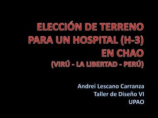 ELECCIÓN DE TERRENO PARA UN HOSPITAL (H-3) EN CHAO (VIRÚ - LA LIBERTAD - PERÚ) Andrei Lescano Carranza Taller de Diseño VI UPAO 