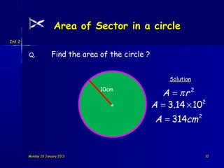 Area of Sector in a circle
Int 2


        Q.           Find the area of the circle ?


                                                         Solution
                                   10cm
                                                       A = πr 2
                                                     A = 3.14 × 102
                                                      A = 314cm     2




        Monday 28 January 2013                                          10
 