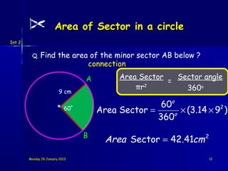 Area of Sector in a circle
Int 2


          Q. Find        the area of the minor sector AB below ?
                                 connection
                                     A        Area Sector   Sector angle
                                                          =
                                                  πr2         360o
                         9 cm

                                                        60o
                                         Area Sector =       × (3.14 × 9 )
                                                                        2
                                 o
                            60
                                                           o
                                                       360

                                     B
                                           Area Sector = 42.41cm 2
        Monday 28 January 2013                                       12
 