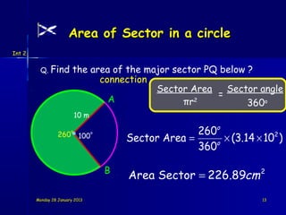 Area of Sector in a circle
Int 2


          Q. Find        the area of the major sector PQ below ?
                               connection
                                           Sector Area    Sector angle
                                                        =
                                 A               πr2
                                                               360o
                            10 m

                  260
                        o                                260o
                                           Sector Area =      × (3.14 × 102 )
                                   o
                             100
                                                         360o

                                       B
                                           Area Sector = 226.89cm 2
        Monday 28 January 2013                                          13
 