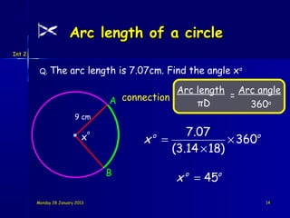 Arc length of a circle
Int 2


         Q. The        arc length is 7.07cm. Find the angle x o

                                                  Arc length Arc angle
                                                            =
                                     A connection     πD       360o
                         9 cm

                            x
                                 o                7.07
                                           x =
                                             o
                                                           × 360o
                                               (3.14 × 18)

                                     B
                                                 x o = 45o
        Monday 28 January 2013                                      14
 