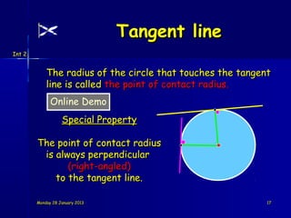 Tangent line
Int 2


            The radius of the circle that touches the tangent
            line is called the point of contact radius.
              Online Demo
                   Special Property

        The point of contact radius
         is always perpendicular
               (right-angled)
            to the tangent line.

        Monday 28 January 2013                              17
 