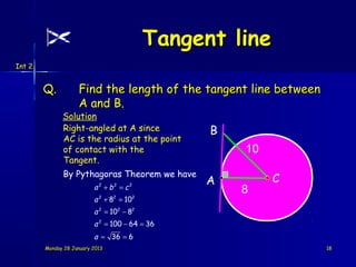 Tangent line
Int 2


        Q.          Find the length of the tangent line between
                    A and B.
              Solution
              Right-angled at A since                B
              AC is the radius at the point
              of contact with the                        10
              Tangent.
              By Pythagoras Theorem we have
                                                    A         C
                          a 2 + b2 = c 2                 8
                          a + 8 = 10
                            2    2         2


                          a 2 = 102 − 82
                          a 2 = 100 − 64 = 36
                          a = 36 = 6
        Monday 28 January 2013                                    18
 