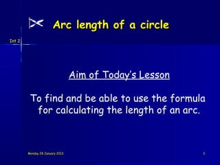 Arc length of a circle
Int 2




                                 Aim of Today’s Lesson

         To find and be able to use the formula
          for calculating the length of an arc.



        Monday 28 January 2013                           2
 