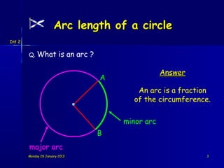 Arc length of a circle
Int 2


        Q. What           is an arc ?

                                                        Answer
                                        A
                                               An arc is a fraction
                                              of the circumference.

                                            minor arc
                                        B
        major arc
        Monday 28 January 2013                                   3
 