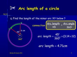 Arc length of a circle
Int 2


            Q. Find     the length of the minor arc XY below ?
                             x                 Arc length Arc angle
                                    connection           =
                                                   πD       360o
        y
                         o   6 cm
                    45
                                                     45o
                                       arc length =     o
                                                          × (3.14 × 12)
                      360
                             o                      360

                                        arc length = 4.71cm

        Monday 28 January 2013                                     5
 
