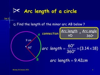 Arc length of a circle
Int 2


        Q. Find         the length of the minor arc AB below ?

                                                  Arc length Arc angle
                                                            =
                                     A connection     πD       360o
                         9 cm

                                                       60o
                                         arc length =       × (3.14 × 18)
                                 o
                            60
                                                          o
                                                      360
                                     B       arc length = 9.42cm

        Monday 28 January 2013                                       6
 