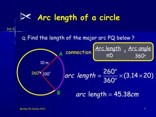Arc length of a circle
Int 2


         Q. Find         the length of the major arc PQ below ?

                                                    Arc length Arc angle
                                                              =
                                       A connection     πD       360o
                            10 m

                  260
                        o
                                                        260o
                                           arc length =
                                   o
                             100
                                                           o
                                                             × (3.14 × 20)
                                                        360
                                       B      arc length = 45.38cm

        Monday 28 January 2013                                        7
 