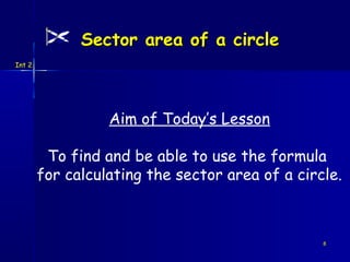 Sector area of a circle
Int 2




                  Aim of Today’s Lesson

         To find and be able to use the formula
        for calculating the sector area of a circle.



                                                 8
 